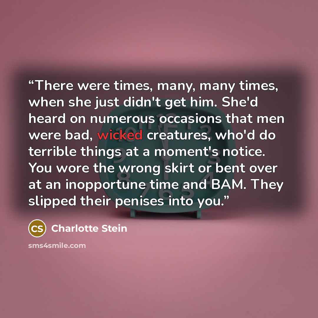 “There were times, many, many times, when she just didn't get him. She'd heard on numerous occasions that men were bad, wicked creatures, who'd do terrible things at a moment's notice. You wore the wrong skirt or bent over at an inopportune time and BAM. They slipped their penises into you.” quote by Charlotte Stein
