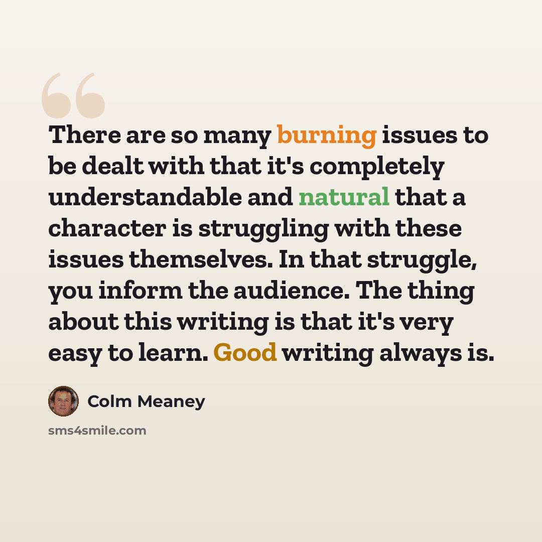 “There are so many burning issues to be dealt with that it's completely understandable and natural that a character is struggling with these issues themselves. In that struggle, you inform the audience. The thing about this writing is that it's very easy to learn. Good writing always is.” quote by Colm Meaney