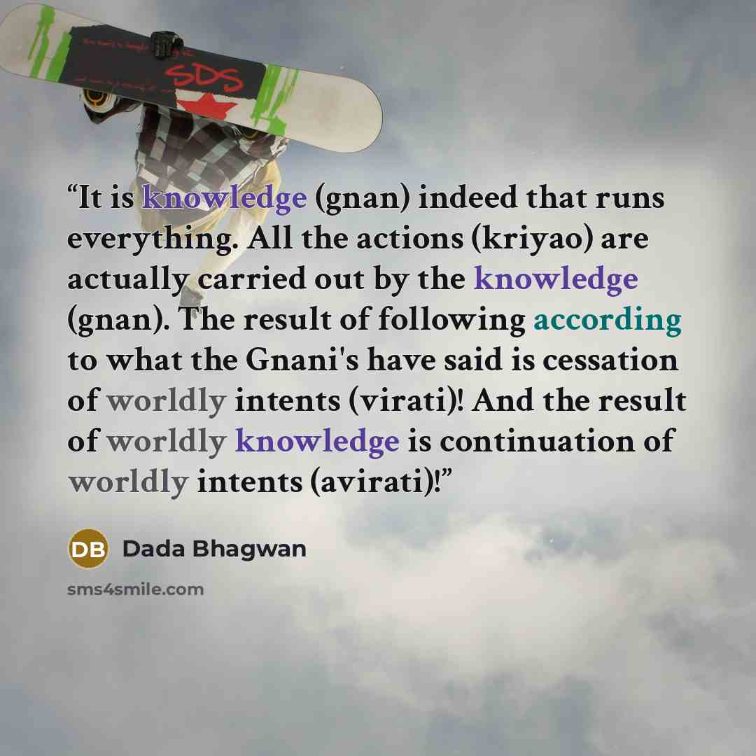 “It is knowledge (gnan) indeed that runs everything. All the actions (kriyao) are actually carried out by the knowledge (gnan). The result of following according to what the Gnani's have said is cessation of worldly intents (virati)! And the result of worldly knowledge is continuation of worldly…” quote by Dada Bhagwan