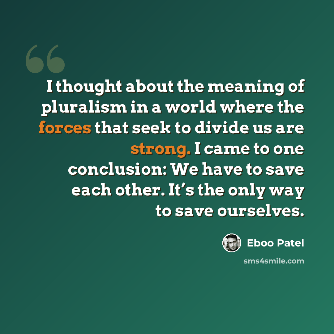 “I thought about the meaning of pluralism in a world where the forces that seek to divide us are strong. I came to one conclusion: We have to save each other. It’s the only way to save ourselves.” quote by Eboo Patel