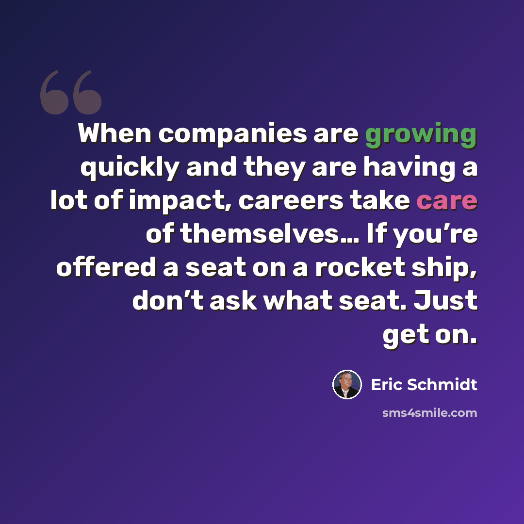 “When companies are growing quickly and they are having a lot of impact, careers take care of themselves… If you’re offered a seat on a rocket ship, don’t ask what seat. Just get on.” quote by Eric Schmidt