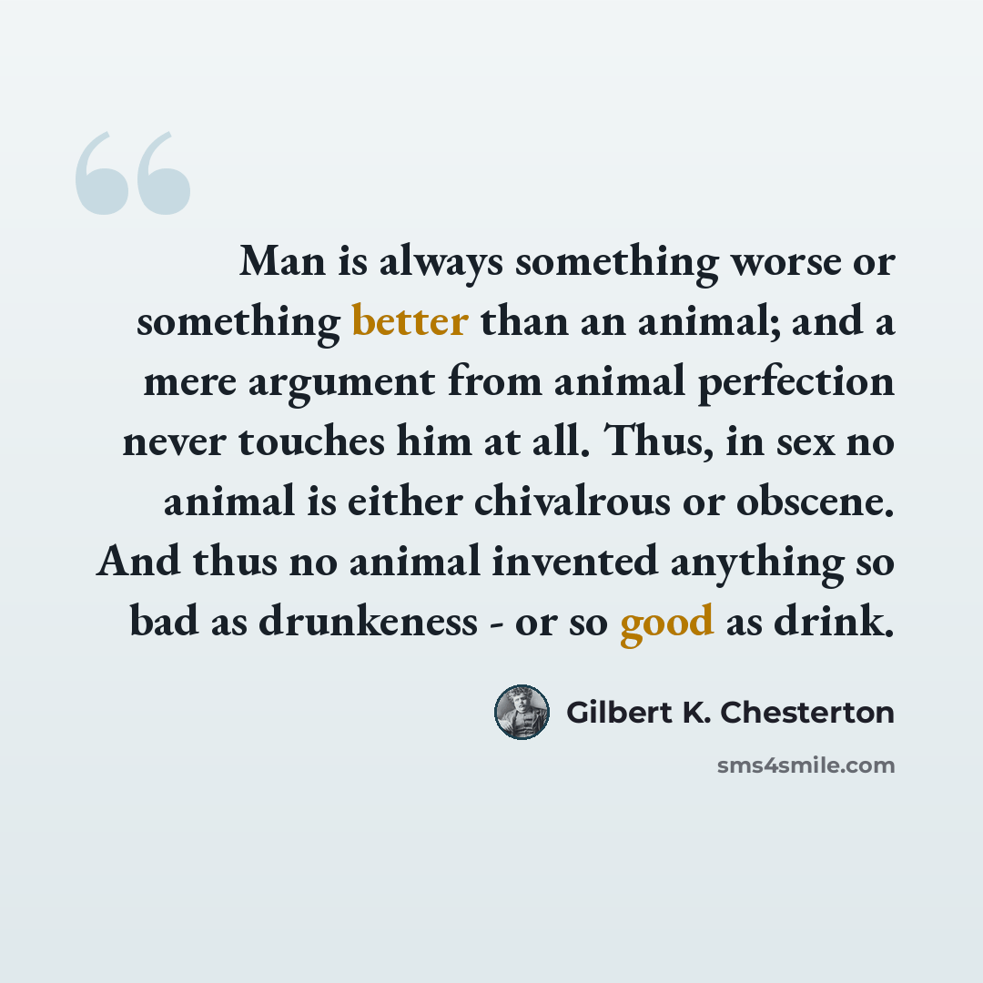 “Man is always something worse or something better than an animal; and a mere argument from animal perfection never touches him at all. Thus, in sex no animal is either chivalrous or obscene. And thus no animal invented anything so bad as drunkeness - or so good as drink.” quote by Gilbert K. Chesterton