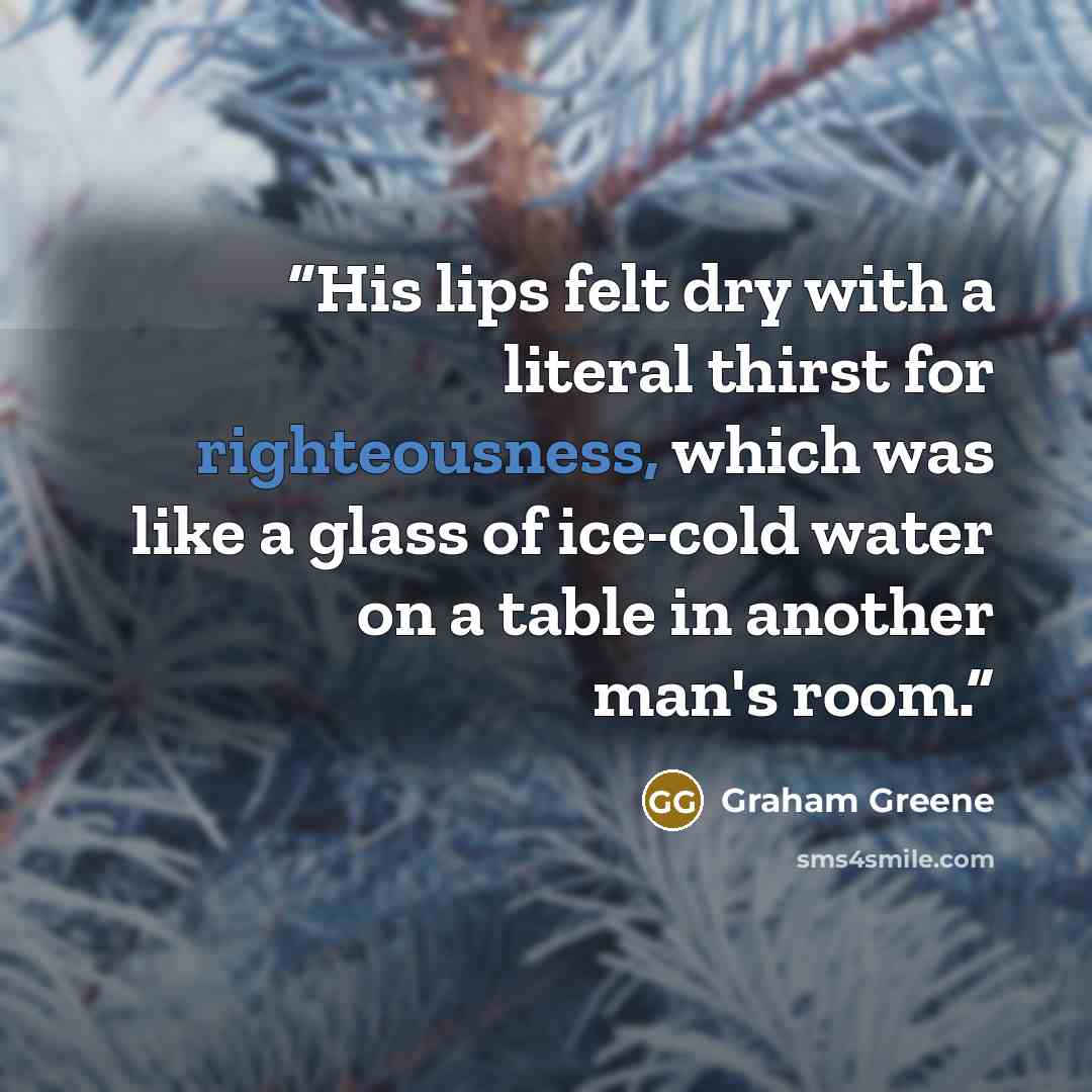 “‎His lips felt dry with a literal thirst for righteousness, which was like a glass of ice-cold water on a table in another man's room.” quote by Graham Greene
