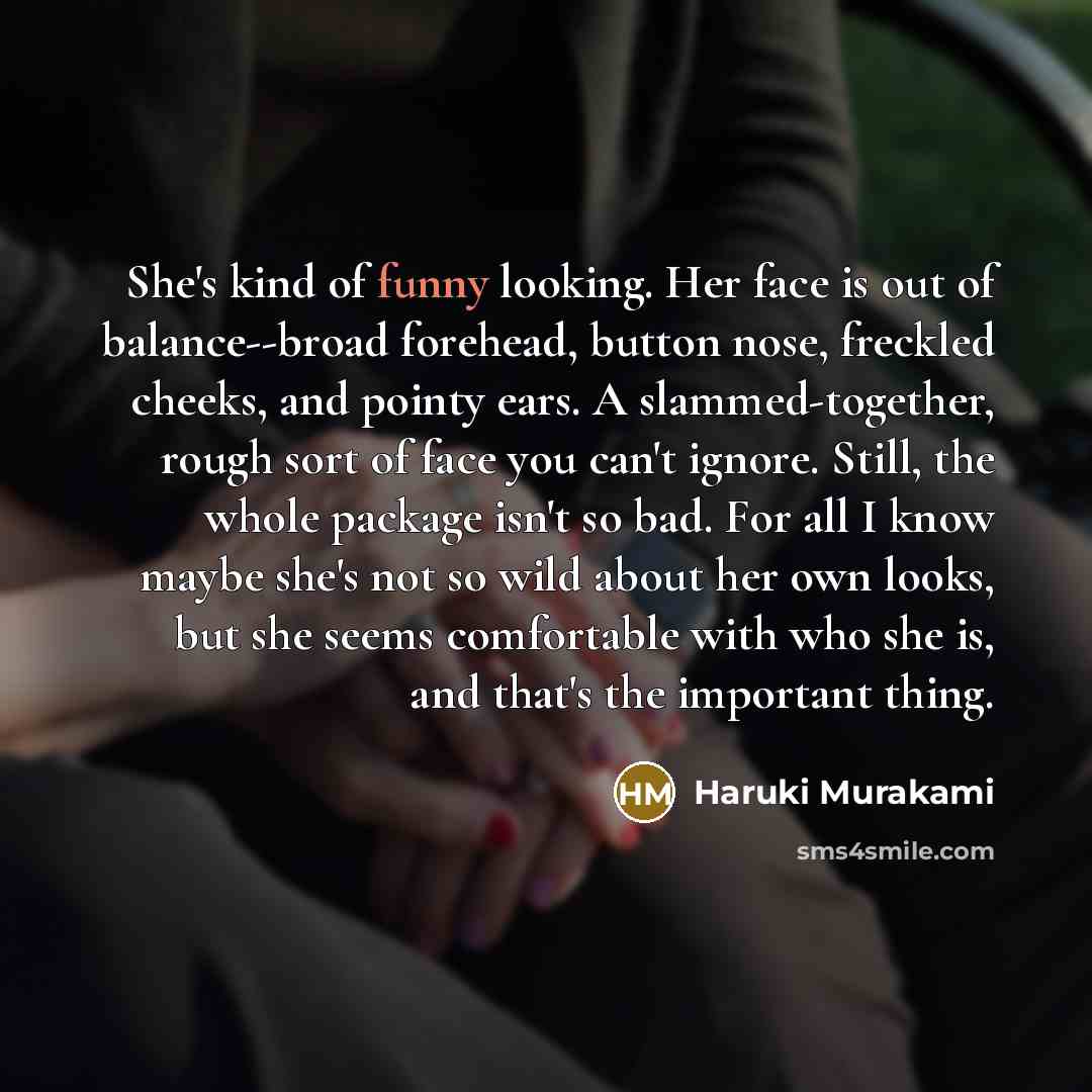 “She's kind of funny looking. Her face is out of balance--broad forehead, button nose, freckled cheeks, and pointy ears. A slammed-together, rough sort of face you can't ignore. Still, the whole package isn't so bad. For all I know maybe she's not so wild about her own looks, but she seems…” quote by Haruki Murakami