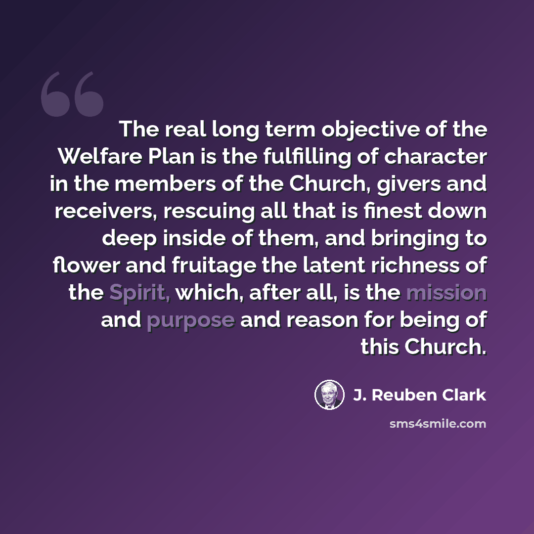 “The real long term objective of the Welfare Plan is the fulfilling of character in the members of the Church, givers and receivers, rescuing all that is finest down deep inside of them, and bringing to flower and fruitage the latent richness of the Spirit, which, after all, is the mission and…” quote by J. Reuben Clark
