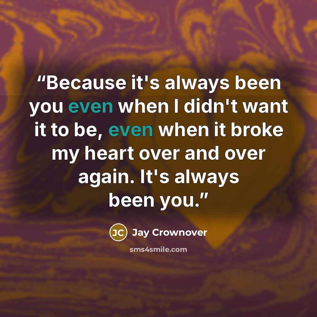 “Because it's always been you even when I didn't want it to be, even when it broke my heart over and over again. It's always been you.” quote by Jay Crownover