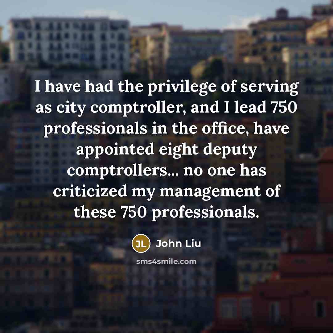 “I have had the privilege of serving as city comptroller, and I lead 750 professionals in the office, have appointed eight deputy comptrollers... no one has criticized my management of these 750 professionals.” quote by John Liu