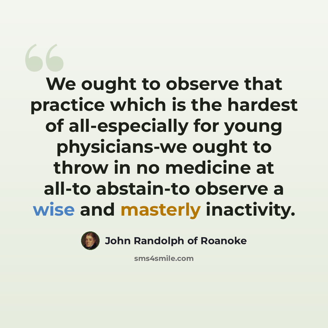“We ought to observe that practice which is the hardest of all-especially for young physicians-we ought to throw in no medicine at all-to abstain-to observe a wise and masterly inactivity.” quote by John Randolph of Roanoke