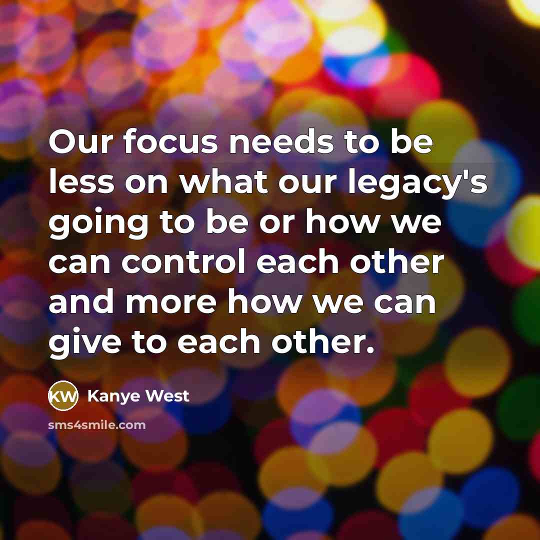 “Our focus needs to be less on what our legacy's going to be or how we can control each other and more how we can give to each other.” quote by Kanye West
