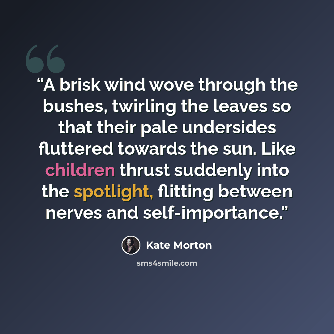 “A brisk wind wove through the bushes, twirling the leaves so that their pale undersides fluttered towards the sun. Like children thrust suddenly into the spotlight, flitting between nerves and self-importance.” quote by Kate Morton