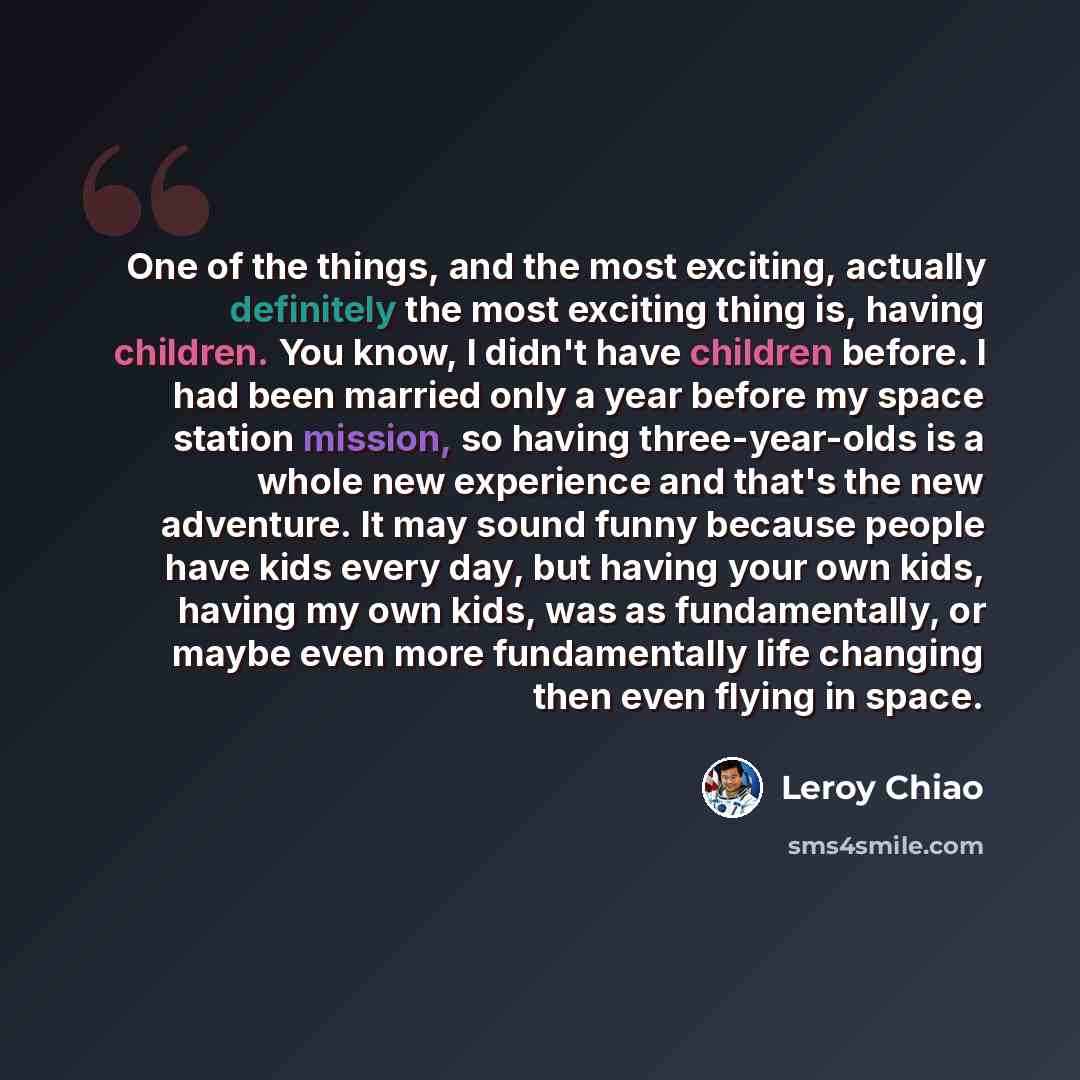 “One of the things, and the most exciting, actually definitely the most exciting thing is, having children. You know, I didn't have children before. I had been married only a year before my space station mission, so having three-year-olds is a whole new experience and that's the new adventure. It…” quote by Leroy Chiao