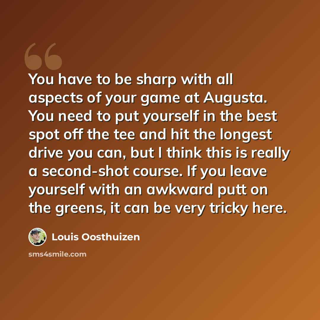 “You have to be sharp with all aspects of your game at Augusta. You need to put yourself in the best spot off the tee and hit the longest drive you can, but I think this is really a second-shot course. If you leave yourself with an awkward putt on the greens, it can be very tricky here.” quote by Louis Oosthuizen