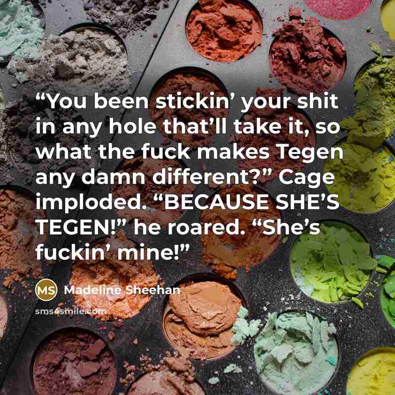 “You been stickin’ your shit in any hole that’ll take it, so what the fuck makes Tegen any damn different?” Cage imploded. “BECAUSE SHE’S TEGEN!” he roared. “She’s fuckin’ mine!” quote by Madeline Sheehan