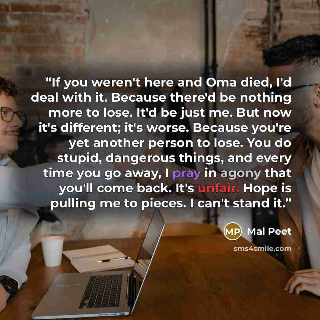 “If you weren't here and Oma died, I'd deal with it. Because there'd be nothing more to lose. It'd be just me. But now it's different; it's worse. Because you're yet another person to lose. You do stupid, dangerous things, and every time you go away, I pray in agony that you'll come back. It's…” quote by Mal Peet