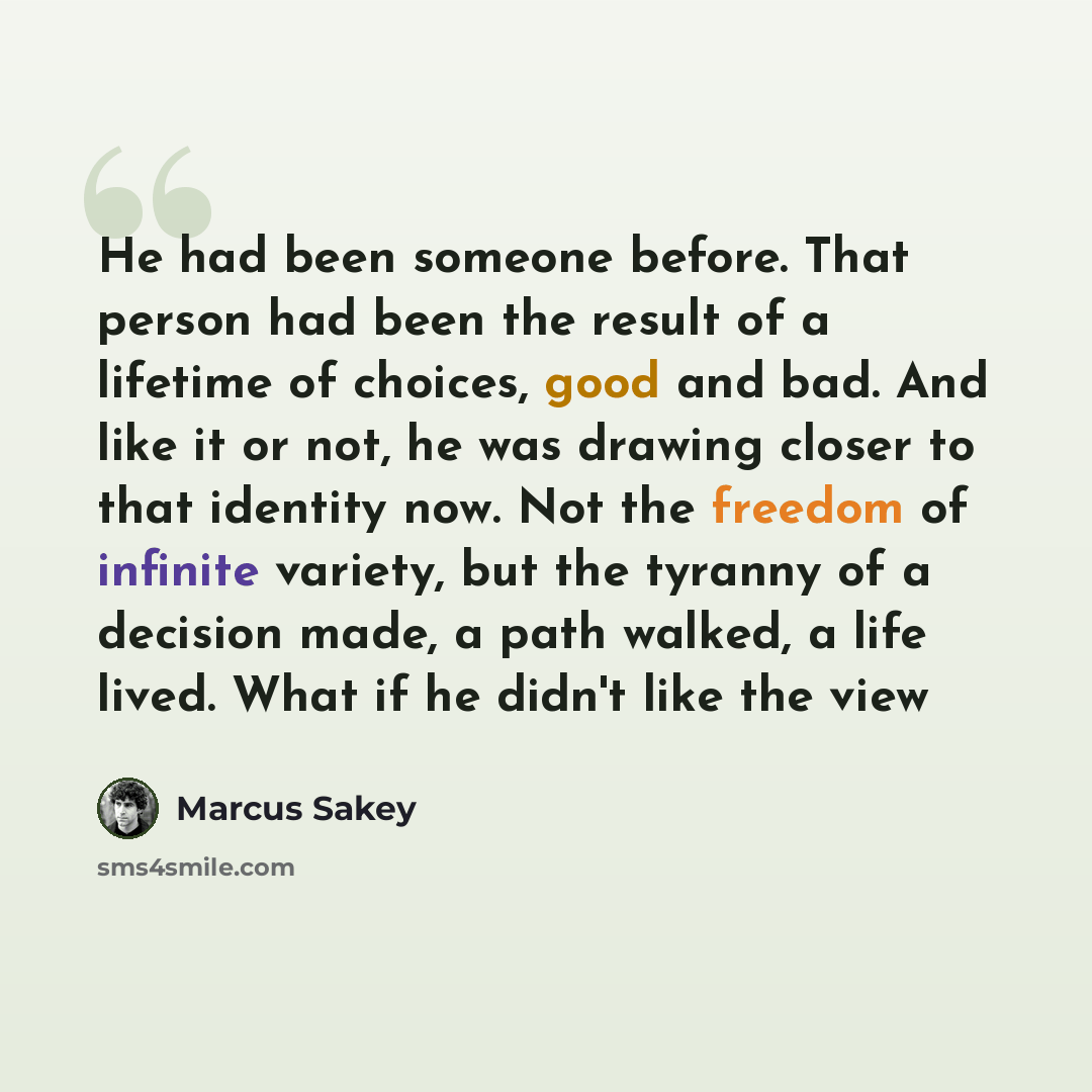 “He had been someone before. That person had been the result of a lifetime of choices, good and bad. And like it or not, he was drawing closer to that identity now. Not the freedom of infinite variety, but the tyranny of a decision made, a path walked, a life lived. What if he didn't like the view” quote by Marcus Sakey