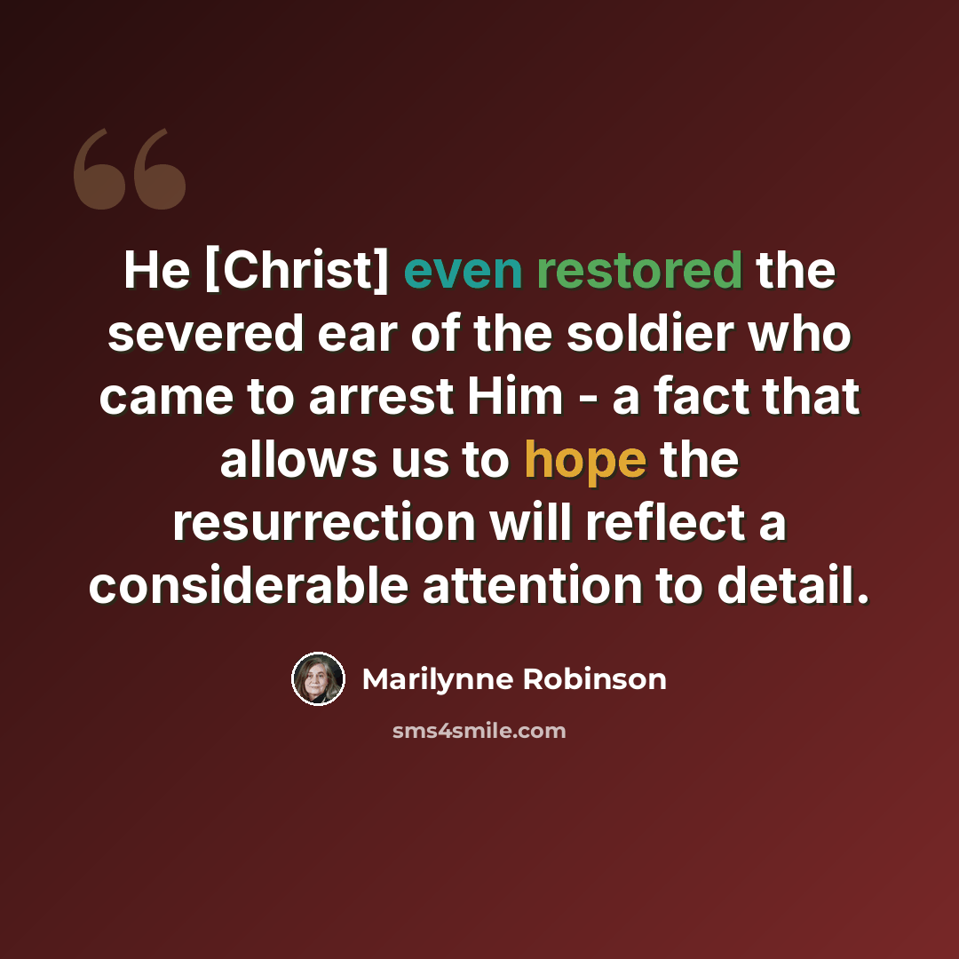“He [Christ] even restored the severed ear of the soldier who came to arrest Him - a fact that allows us to hope the resurrection will reflect a considerable attention to detail.” quote by Marilynne Robinson