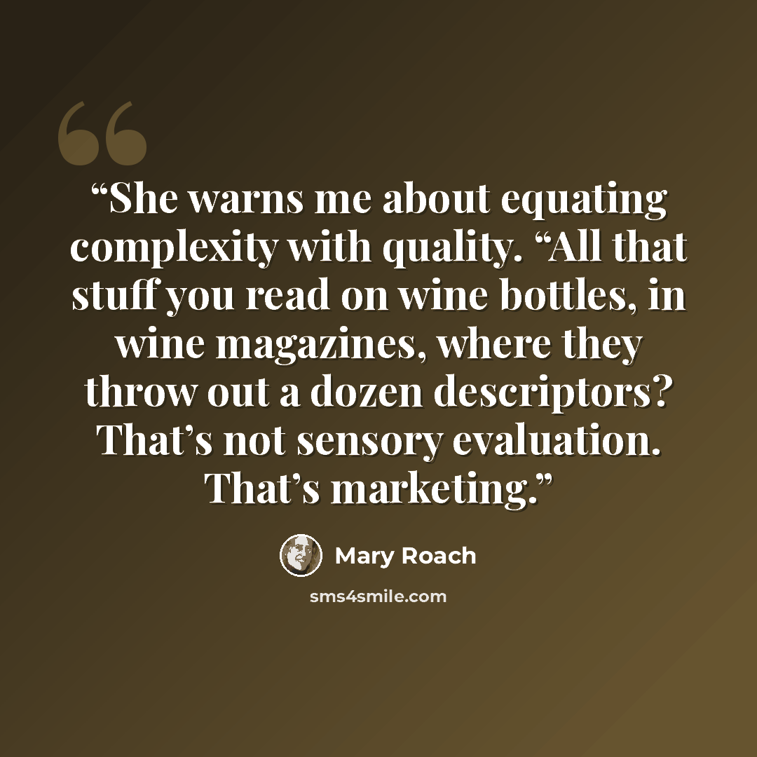 “She warns me about equating complexity with quality. “All that stuff you read on wine bottles, in wine magazines, where they throw out a dozen descriptors? That’s not sensory evaluation. That’s marketing.” quote by Mary Roach