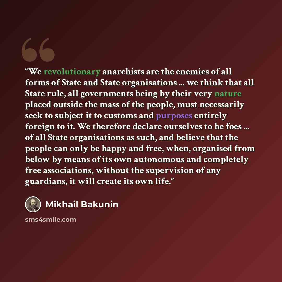 “We revolutionary anarchists are the enemies of all forms of State and State organisations ... we think that all State rule, all governments being by their very nature placed outside the mass of the people, must necessarily seek to subject it to customs and purposes entirely foreign to it. We…” quote by Mikhail Bakunin