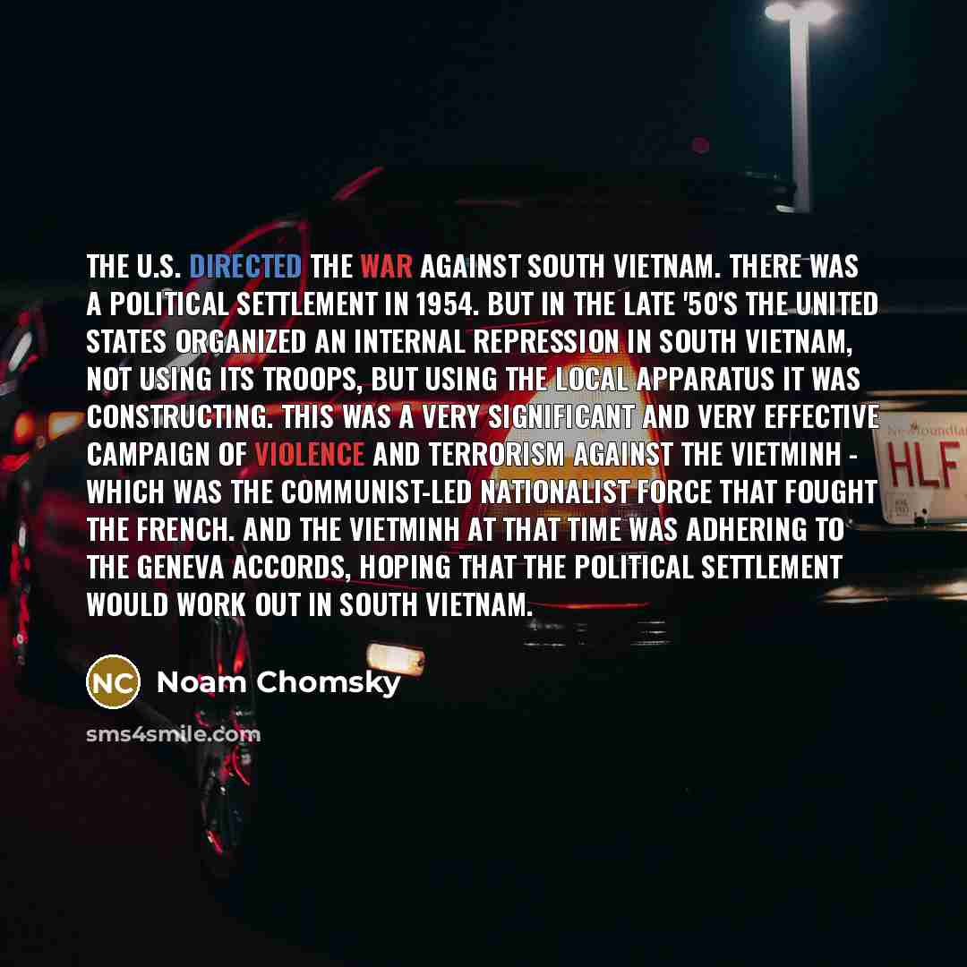 “The U.S. directed the war against South Vietnam. There was a political settlement in 1954. But in the late '50's the United States organized an internal repression in South Vietnam, not using its troops, but using the local apparatus it was constructing. This was a very significant and very…” quote by Noam Chomsky