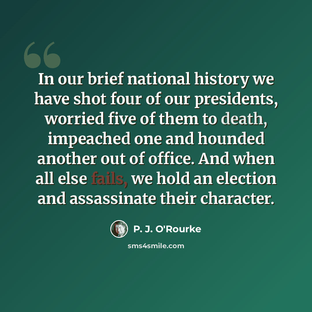 “In our brief national history we have shot four of our presidents, worried five of them to death, impeached one and hounded another out of office. And when all else fails, we hold an election and assassinate their character.” quote by P. J. O'Rourke
