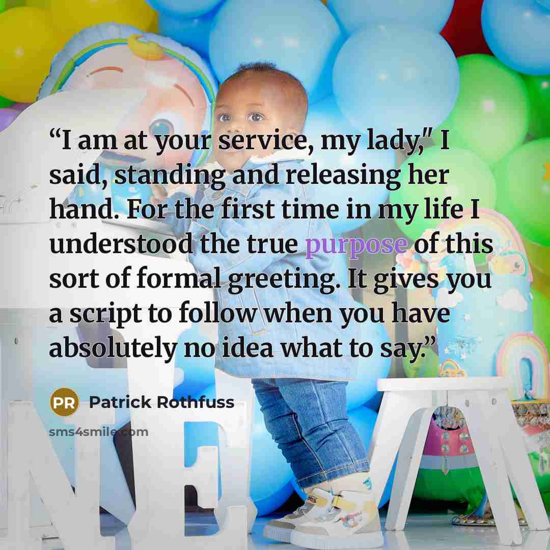 “I am at your service, my lady," I said, standing and releasing her hand. For the first time in my life I understood the true purpose of this sort of formal greeting. It gives you a script to follow when you have absolutely no idea what to say.” quote by Patrick Rothfuss