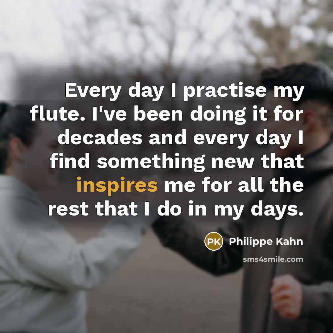 “Every day I practise my flute. I've been doing it for decades and every day I find something new that inspires me for all the rest that I do in my days.” quote by Philippe Kahn