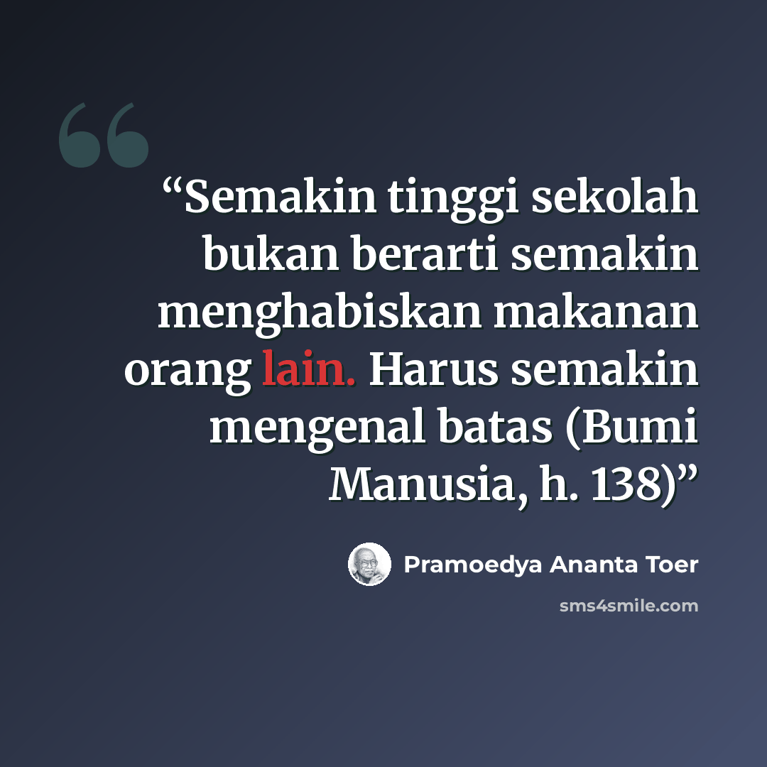 “Semakin tinggi sekolah bukan berarti semakin menghabiskan makanan orang lain. Harus semakin mengenal batas (Bumi Manusia, h. 138)” quote by Pramoedya Ananta Toer