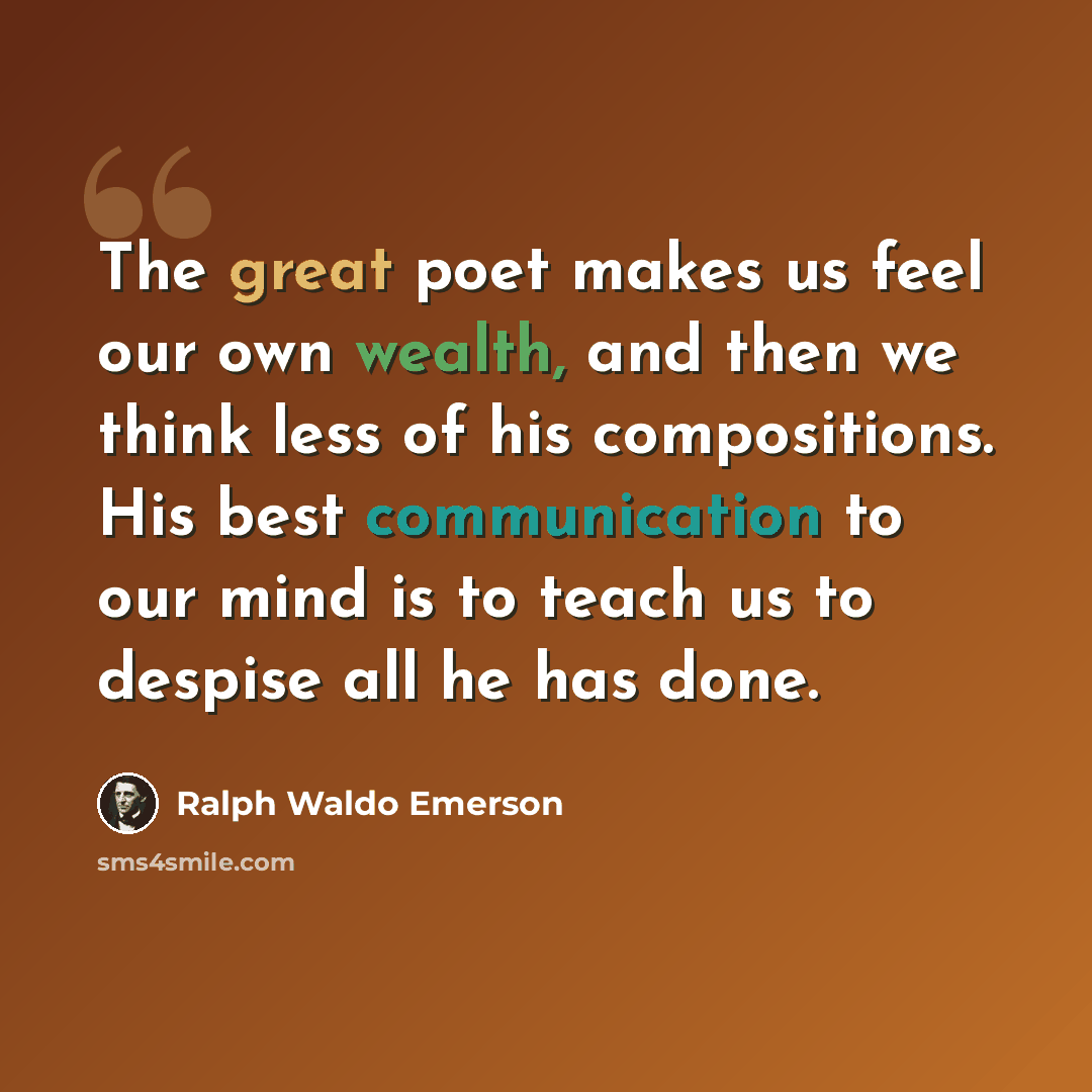 “The great poet makes us feel our own wealth, and then we think less of his compositions. His best communication to our mind is to teach us to despise all he has done.” quote by Ralph Waldo Emerson