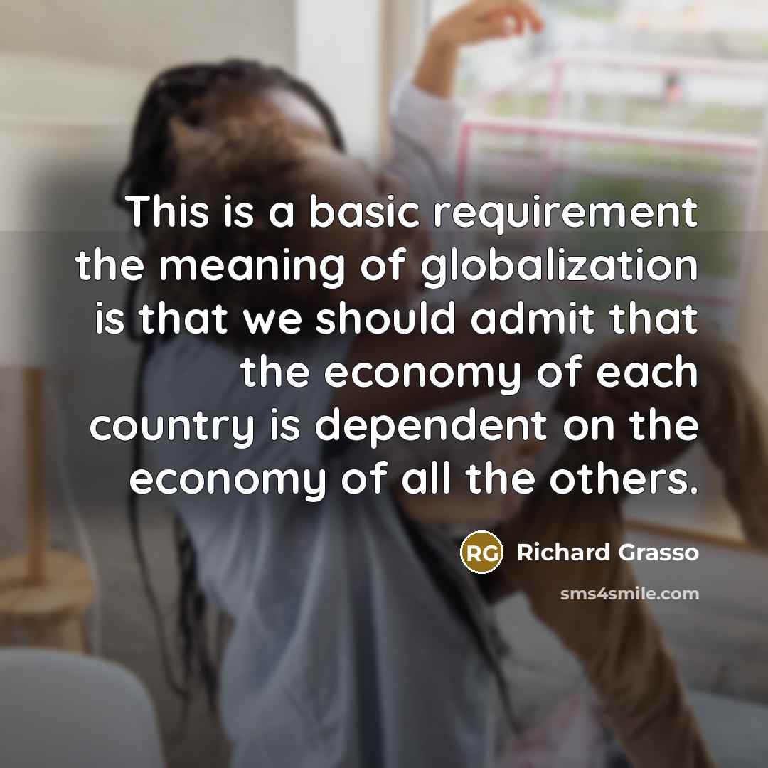 “This is a basic requirement the meaning of globalization is that we should admit that the economy of each country is dependent on the economy of all the others.” quote by Richard Grasso