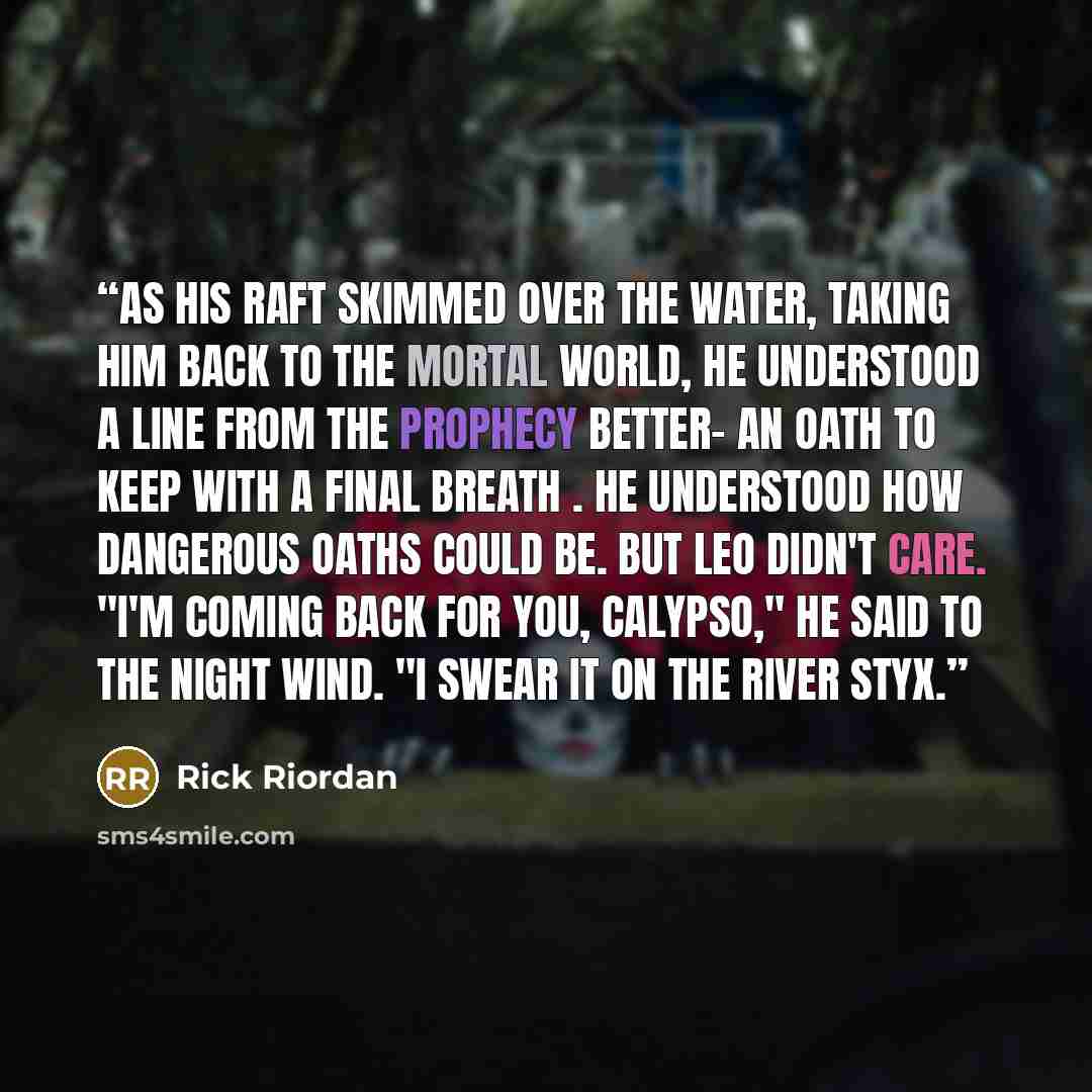 “As his raft skimmed over the water, taking him back to the mortal world, he understood a line from the Prophecy better- an oath to keep with a final breath . He understood how dangerous oaths could be. But Leo didn't care. "I'm coming back for you, Calypso," he said to the night wind. "I swear it…” quote by Rick Riordan