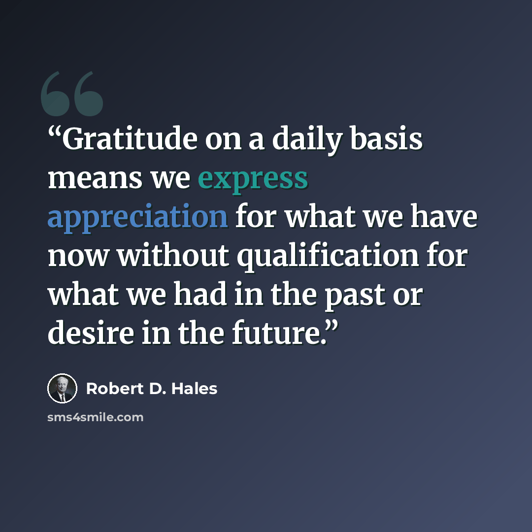 “Gratitude on a daily basis means we express appreciation for what we have now without qualification for what we had in the past or desire in the future.” quote by Robert D. Hales