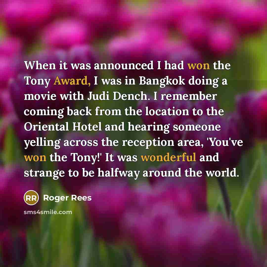 “When it was announced I had won the Tony Award, I was in Bangkok doing a movie with Judi Dench. I remember coming back from the location to the Oriental Hotel and hearing someone yelling across the reception area, 'You've won the Tony!' It was wonderful and strange to be halfway around the world.” quote by Roger Rees