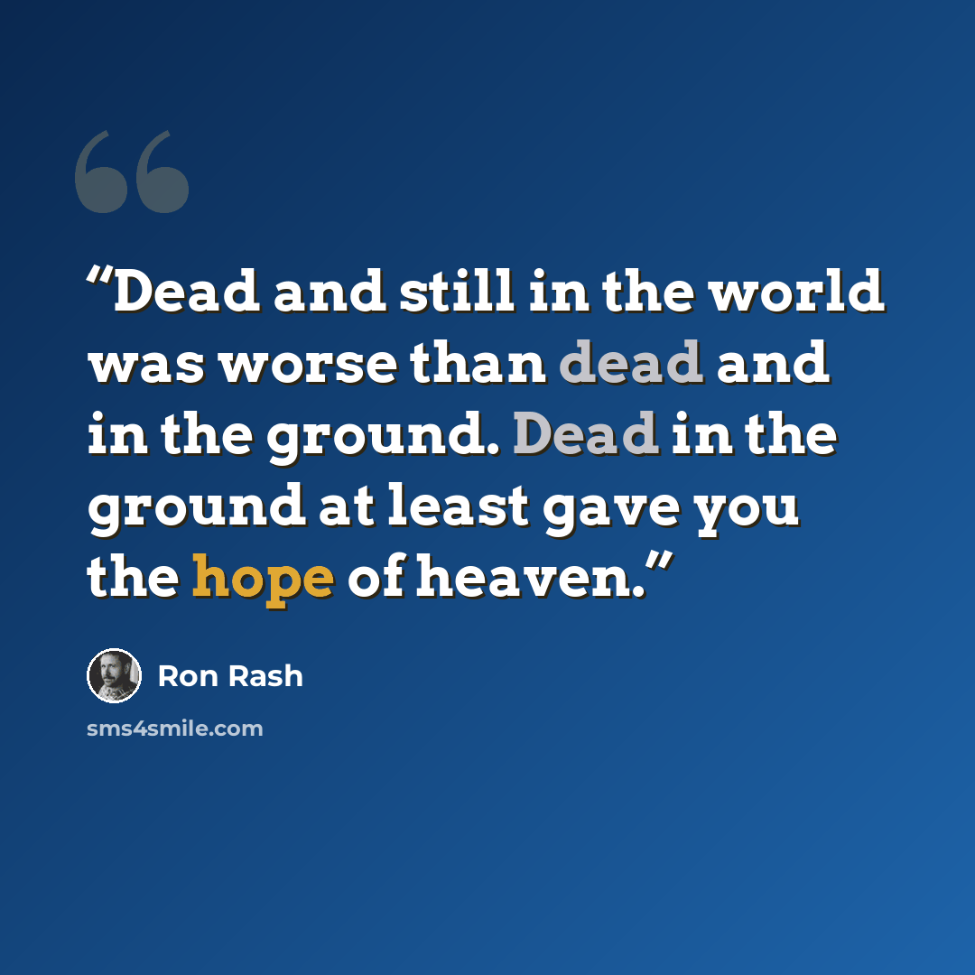 “Dead and still in the world was worse than dead and in the ground. Dead in the ground at least gave you the hope of heaven.” quote by Ron Rash