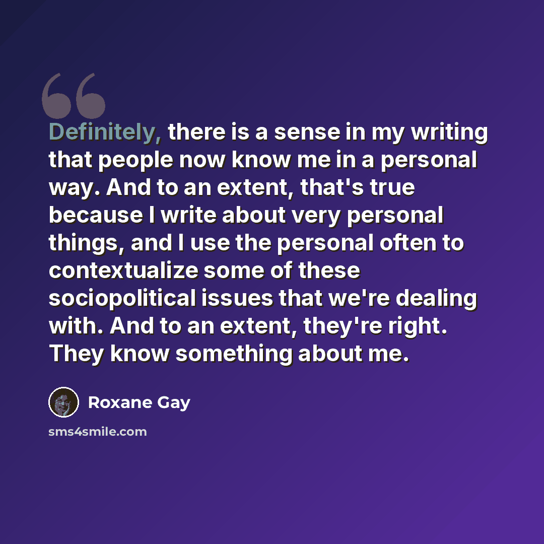 “Definitely, there is a sense in my writing that people now know me in a personal way. And to an extent, that's true because I write about very personal things, and I use the personal often to contextualize some of these sociopolitical issues that we're dealing with. And to an extent, they're…” quote by Roxane Gay