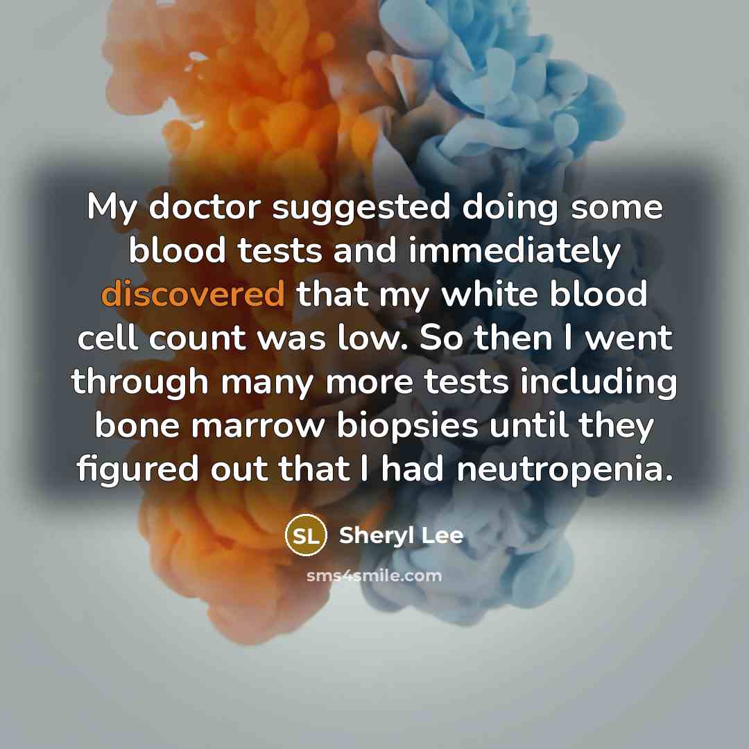 “My doctor suggested doing some blood tests and immediately discovered that my white blood cell count was low. So then I went through many more tests including bone marrow biopsies until they figured out that I had neutropenia.” quote by Sheryl Lee