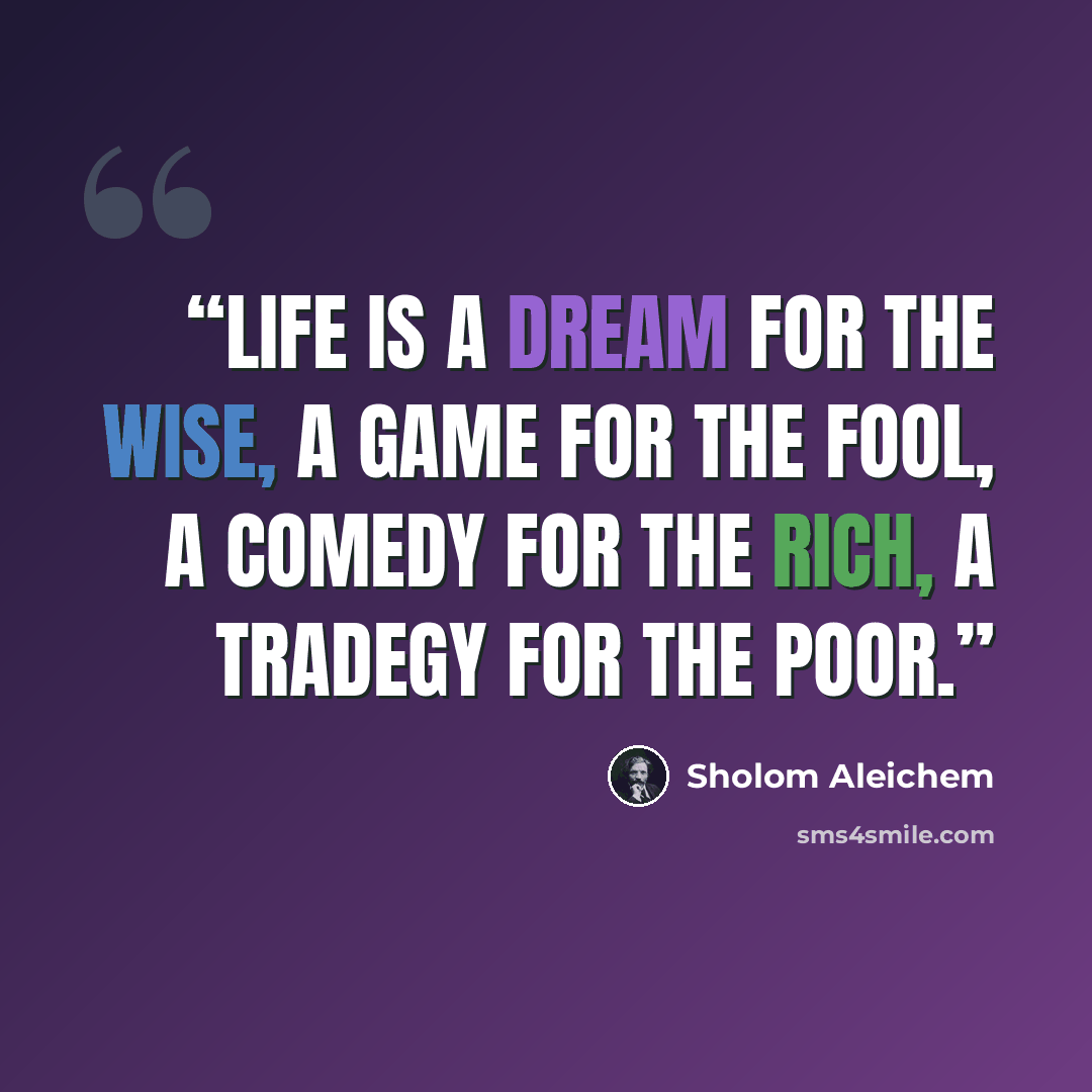 “Life is a dream for the wise, a game for the fool, a comedy for the rich, a tradegy for the poor.” quote by Sholom Aleichem