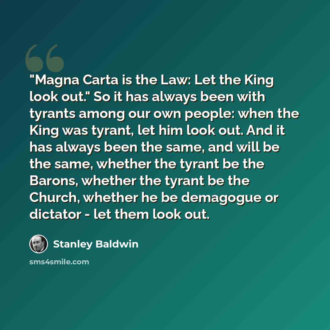 “"Magna Carta is the Law: Let the King look out." So it has always been with tyrants among our own people: when the King was tyrant, let him look out. And it has always been the same, and will be the same, whether the tyrant be the Barons, whether the tyrant be the Church, whether he be demagogue…” quote by Stanley Baldwin