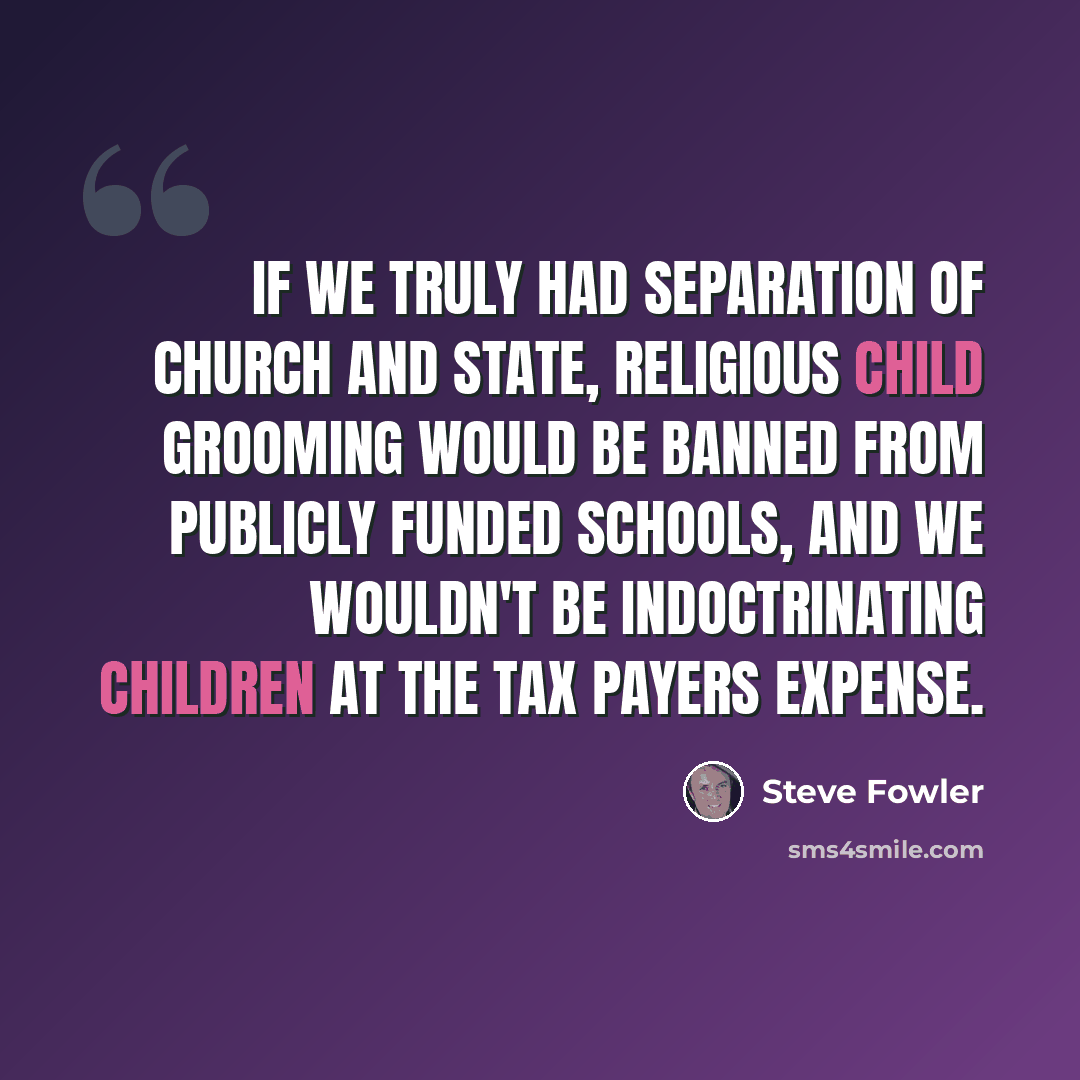 “If we truly had separation of church and state, religious child grooming would be banned from publicly funded schools, and we wouldn't be indoctrinating children at the tax payers expense.” quote by Steve Fowler