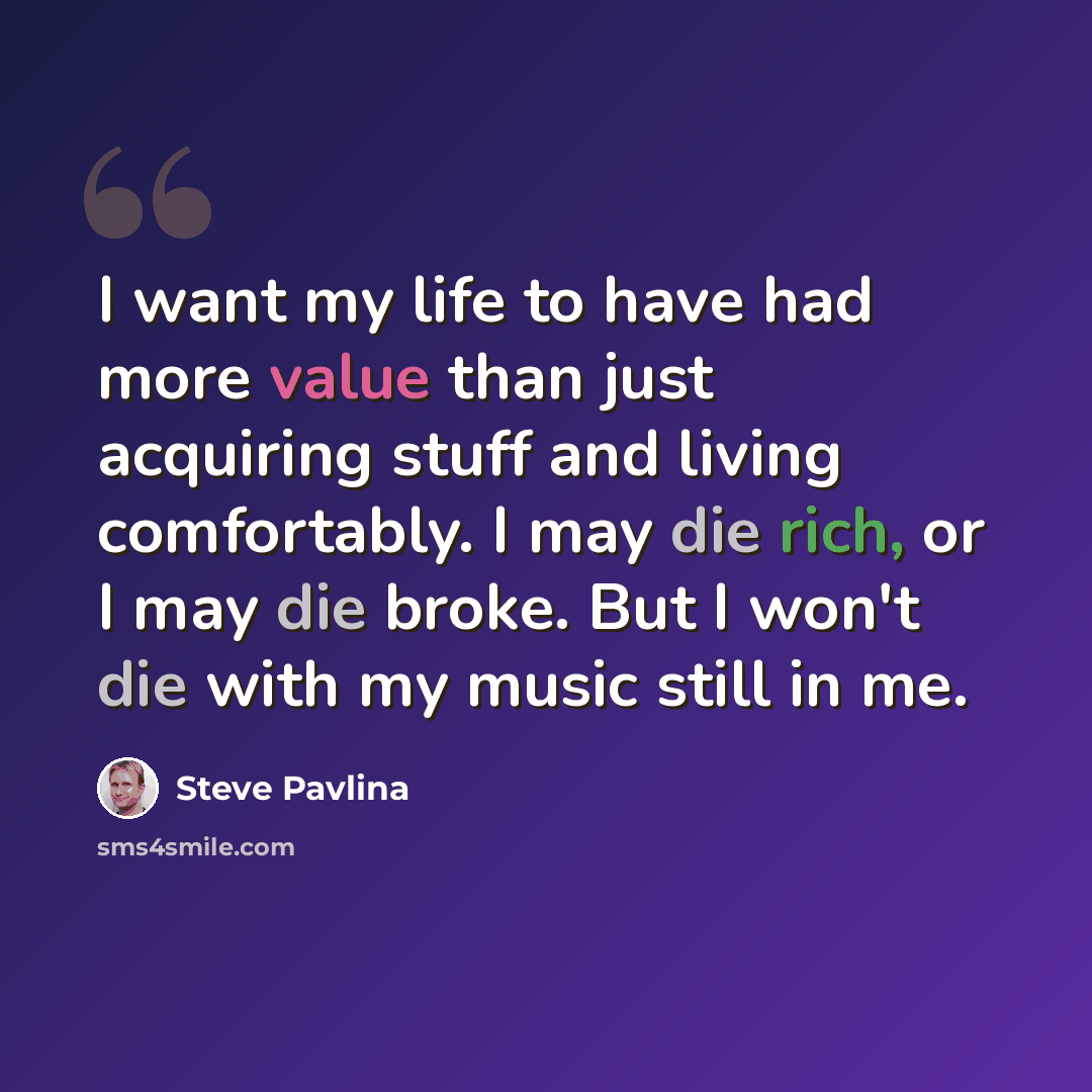 “I want my life to have had more value than just acquiring stuff and living comfortably. I may die rich, or I may die broke. But I won't die with my music still in me.” quote by Steve Pavlina