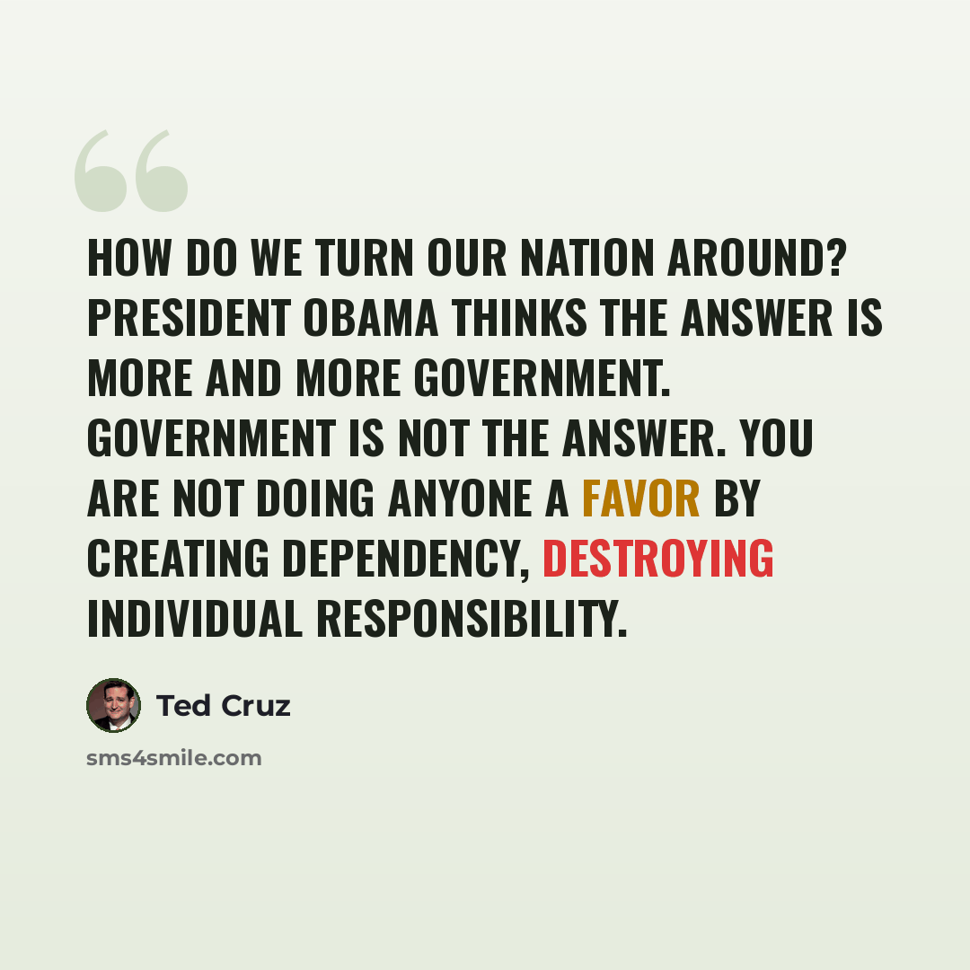 “How do we turn our nation around? President Obama thinks the answer is more and more government. Government is not the answer. You are not doing anyone a favor by creating dependency, destroying individual responsibility.” quote by Ted Cruz
