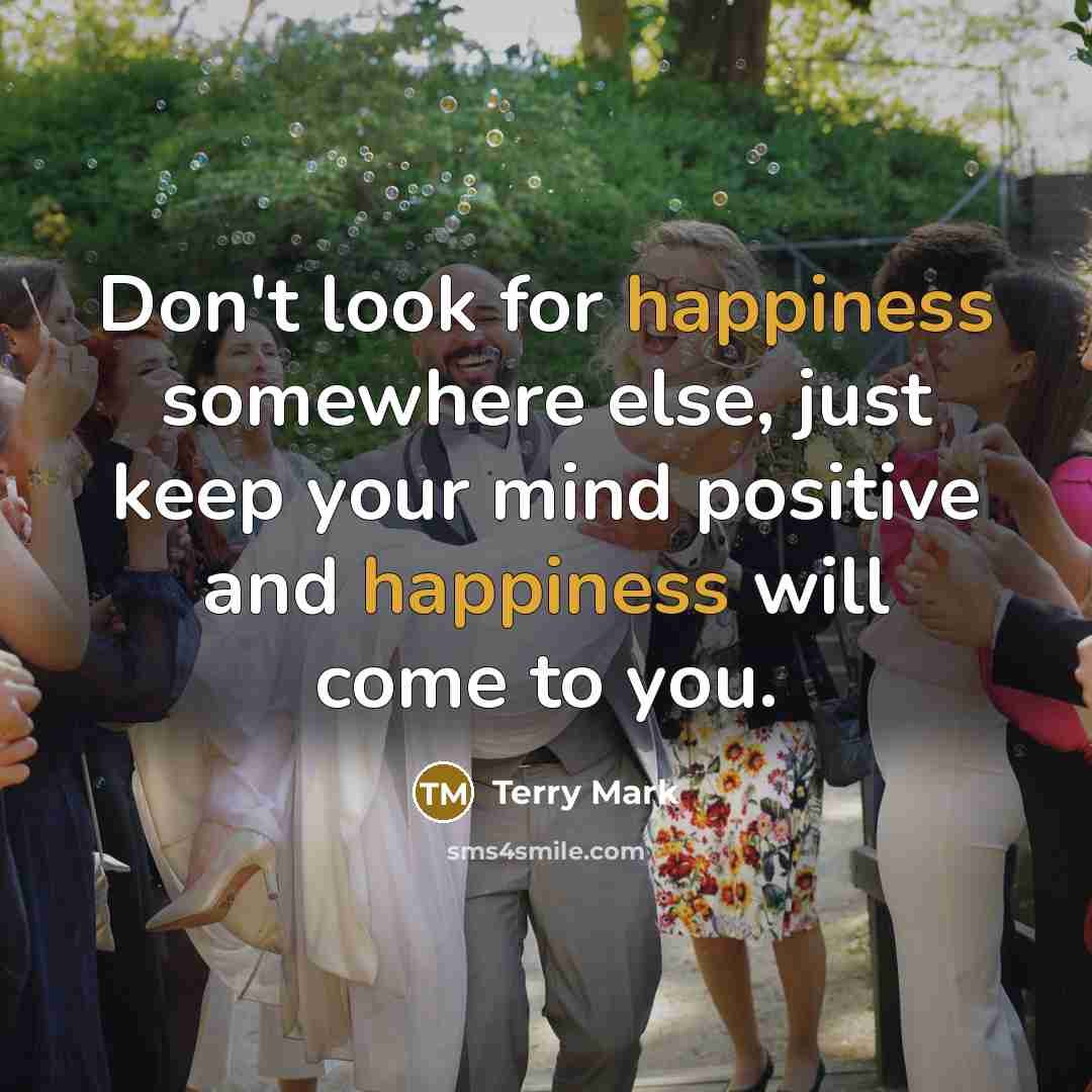“Don't look for happiness somewhere else, just keep your mind positive and happiness will come to you.” quote by Terry Mark