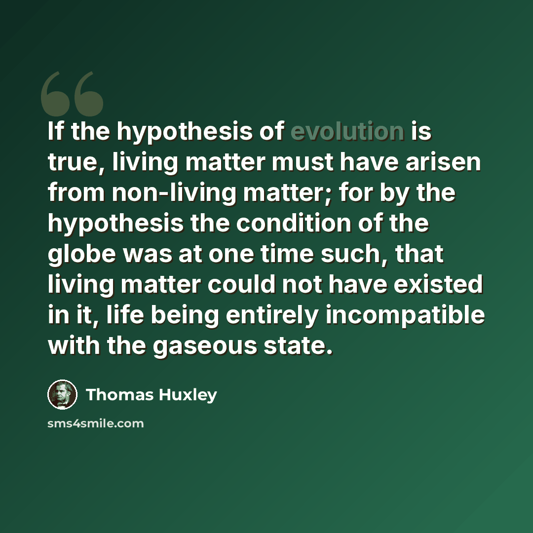“If the hypothesis of evolution is true, living matter must have arisen from non-living matter; for by the hypothesis the condition of the globe was at one time such, that living matter could not have existed in it, life being entirely incompatible with the gaseous state.” quote by Thomas Huxley