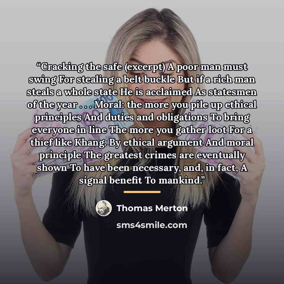 “Cracking the safe (excerpt) A poor man must swing For stealing a belt buckle But if a rich man steals a whole state He is acclaimed As statesmen of the year . . . Moral: the more you pile up ethical principles And duties and obligations To bring everyone in line The more you gather loot For a…” quote by Thomas Merton