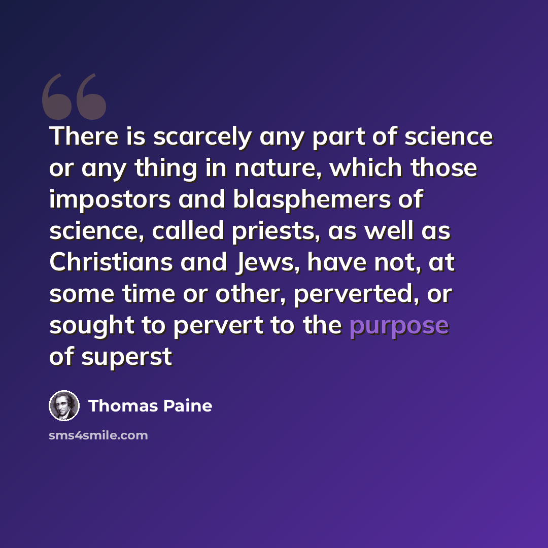 “There is scarcely any part of science or any thing in nature, which those impostors and blasphemers of science, called priests, as well as Christians and Jews, have not, at some time or other, perverted, or sought to pervert to the purpose of superst” quote by Thomas Paine