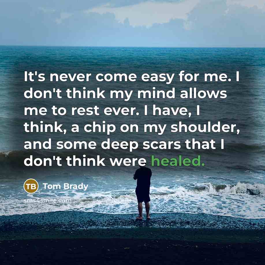 “It's never come easy for me. I don't think my mind allows me to rest ever. I have, I think, a chip on my shoulder, and some deep scars that I don't think were healed.” quote by Tom Brady