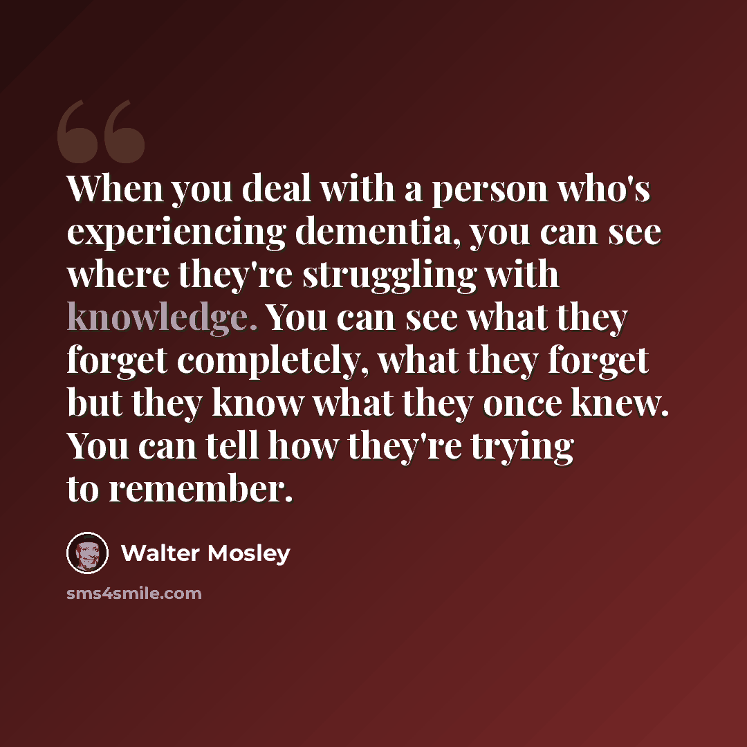“When you deal with a person who's experiencing dementia, you can see where they're struggling with knowledge. You can see what they forget completely, what they forget but they know what they once knew. You can tell how they're trying to remember.” quote by Walter Mosley