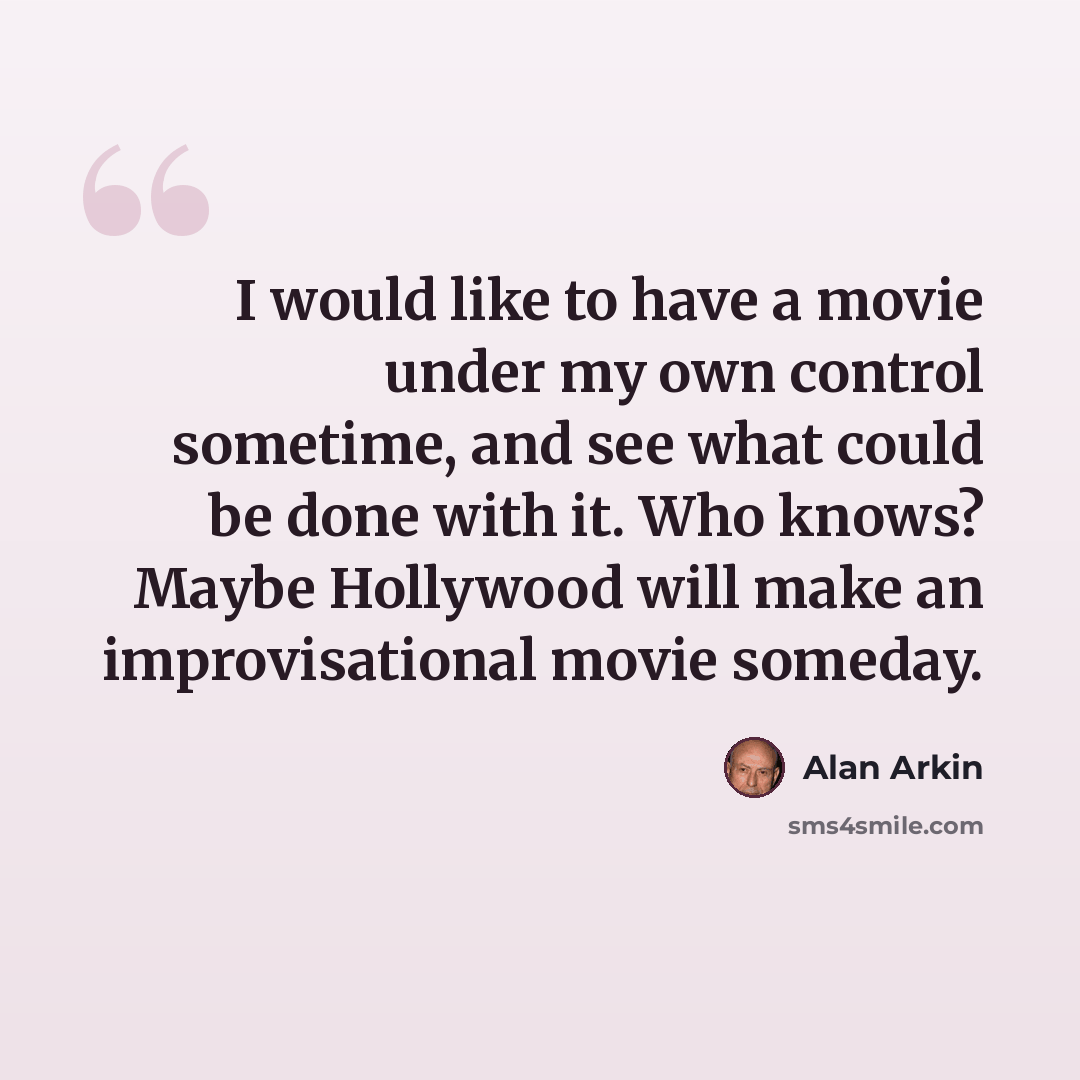 “I would like to have a movie under my own control sometime, and see what could be done with it. Who knows? Maybe Hollywood will make an improvisational movie someday.” quote by Alan Arkin
