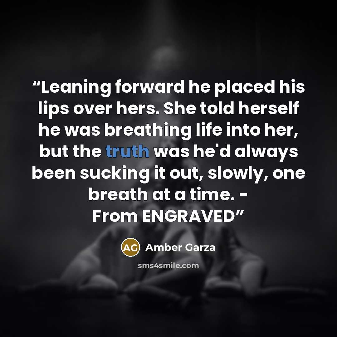 “Leaning forward he placed his lips over hers. She told herself he was breathing life into her, but the truth was he'd always been sucking it out, slowly, one breath at a time. - From ENGRAVED” quote by Amber Garza