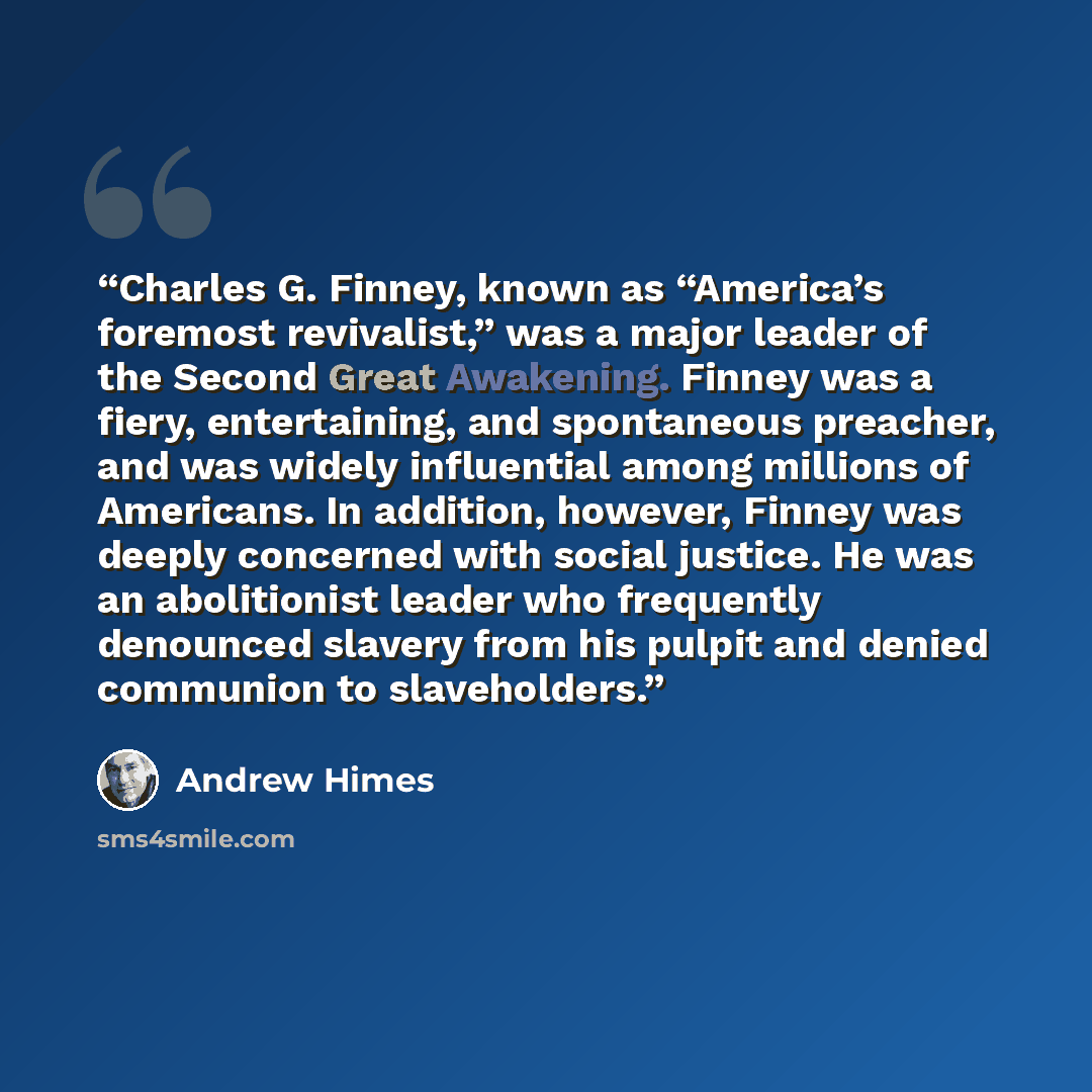 “Charles G. Finney, known as “America’s foremost revivalist,” was a major leader of the Second Great Awakening. Finney was a fiery, entertaining, and spontaneous preacher, and was widely influential among millions of Americans. In addition, however, Finney was deeply concerned with social justice…” quote by Andrew Himes