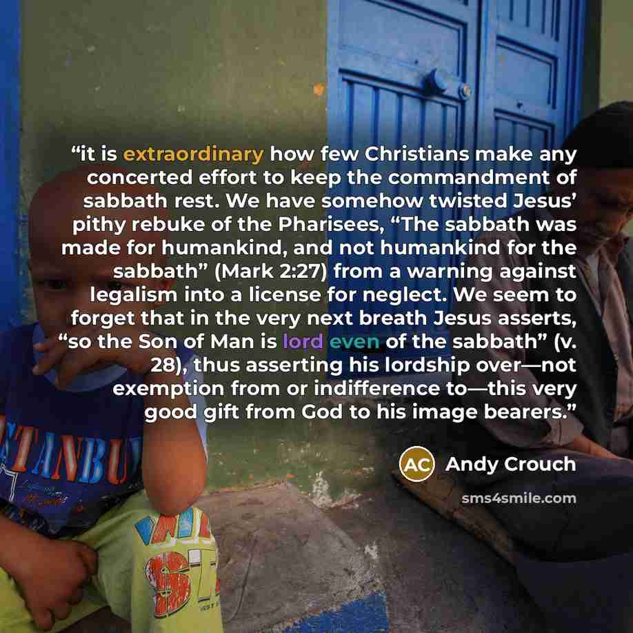 “it is extraordinary how few Christians make any concerted effort to keep the commandment of sabbath rest. We have somehow twisted Jesus’ pithy rebuke of the Pharisees, “The sabbath was made for humankind, and not humankind for the sabbath” (Mark 2:27) from a warning against legalism into a license…” quote by Andy Crouch